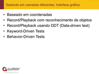 Testando em camadas diferentes: Interface gráfica


•    Baseado em coordenadas
•    Record/Playback com reconhecimento de objetos
•    Record/Playback usando DDT (Data-driven test)
•    Keyword-Driven Tests
•    Behavior-Driven Tests




 www.qualister.com.br
 