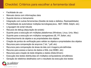 Checklist: Critérios para escolher a ferramenta ideal

•       Facilidade de uso
•       Manuais claros com informações úteis
•       Suporte técnico e treinamento
•       Integração com outras ferramentas (Gestão de teste e defeitos, Rastreabilidade)
•       Possibilidade de automatizar múltiplas tecnologias(Java, .NET, WEB, Delphi, etc)
•       Linguagem de script robusta
•       Recusos de debug (depuração de scripts)
•       Suporte para a execução em múltiplas plataformas (Windows, Linux, Unix, Mac)
•       Suporte para a execução em múltiplos navegadores (IE, FF, Safari, etc)
•       Reconhecimento de objetos e as propriedades dos objetos
•       Criação de pontos de verificação para validar os objetos e propriedades dos objetos
•       Recursos para comparação de arquivos (*.txt, *.pdf, etc)
•       Recursos para comparação de áreas da tela com imagens pré-definidas
•       Recurso para acesso a banco de dados e SQL (via ODBC, etc)
•       Recursos para criação de teste dirigidos a dados (Data-Driven)
•       Execução dos testes distribuídas em múltiplos computadores simultâneos
•       Geração de relatórios detalhados com o resultado da execução dos testes


     www.qualister.com.br
 