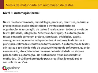 Níveis de maturidade em automação de testes

Nível	
  3:	
  Automação	
  formal	
  
	
  
Neste	
  nível	
  a	
  ferramenta,	
  metodologia,	
  processo,	
  diretrizes,	
  padrões	
  e	
  
procedimentos	
  estão	
  estabelecidos	
  e	
  insEtucionalizados	
  na	
  
organização.	
  A	
  automação	
  de	
  testes	
  é	
  realizada	
  em	
  todos	
  os	
  níveis	
  de	
  
testes	
  (Unidade,	
  Integração,	
  Sistema	
  e	
  Aceitação).	
  A	
  automação	
  de	
  
testes	
  é	
  tratada	
  como	
  um	
  projeto,	
  com	
  fases,	
  aEvidades,	
  papéis,	
  
cronograma	
  e	
  orçamento	
  independentes.	
  A	
  automação	
  de	
  testes	
  é	
  
planejada,	
  esEmada	
  e	
  controlada	
  formalmente.	
  A	
  automação	
  de	
  testes	
  
é	
  integrada	
  ao	
  ciclo	
  de	
  vida	
  de	
  desenvolvimento	
  de	
  so^ware	
  e,	
  quando	
  
é	
  necessário,	
  são	
  adicionados	
  recursos	
  de	
  testabilidade	
  no	
  sistema	
  
para	
  facilitar	
  a	
  automação.	
  	
  Os	
  proﬁssionais	
  estão	
  capacitados	
  e	
  
moEvados.	
  	
  O	
  código	
  é	
  projetado	
  para	
  a	
  reuElização	
  e	
  está	
  sob	
  o	
  
controle	
  de	
  versões.	
  

 www.qualister.com.br
 