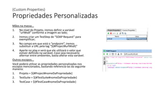 (Custom Properties)
Propriedades Personalizadas
Mãos na massa...
1. No nível do Projeto, iremos definir a variável
“urlWsdl” conforme a imagem ao lado;
2. Iremos criar um TestStep de “SOAP Request” para
exemplificar;
3. No campo em que está o “endpoint”, iremos
substituir a URL pela tag “${#Project#urlWsdl}”
4. Aperte no play e verá que ele utilizará o valor que
estiver definido na variável. Caso seja necessário
alternar entre ambientes, basta alterar esta variável.
Outros escopos...
Você poderá utilizar as propriedades personalizadas nos
escopos mencionados, bastando referenciá-las da seguinte
maneira:
1. Projeto = ${#Project#nomeDaPropriedade}
2. TestSuite = ${#TestSuite#nomeDaPropriedade}
3. TestCase = ${#TestCase#nomeDaPropriedade}
 