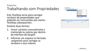 Properties
Trabalhando com Propriedades
Este TestStep serve para carregar
variáveis de propriedades que
poderão ser consumidas por outros
TestStep subsequentes.
Existem duas formas:
1. Incluir variáveis manualmente e
mantendo os valores por dentro
da interface do SoapUI
2. Informar um arquivo no formato
.properties para carregar as
variáveis e seus valores
... continua ...
 