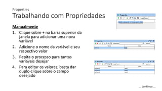 Properties
Trabalhando com Propriedades
Manualmente
1. Clique sobre + na barra superior da
janela para adicionar uma nova
variável
2. Adicione o nome da variável e seu
respectivo valor
3. Repita o processo para tantas
variáveis desejar
4. Para editar os valores, basta dar
duplo-clique sobre o campo
desejado
... continua ...
 