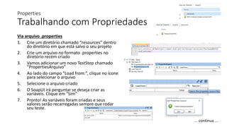 Properties
Trabalhando com Propriedades
Via arquivo .properties
1. Crie um diretório chamado “resources” dentro
do diretório em que está salvo o seu projeto
2. Crie um arquivo no formato .properties no
diretório recém criado
3. Vamos adicionar um novo TestStep chamado
“PropertiesArquivo”
4. Ao lado do campo “Load from:”, clique no ícone
para selecionar o arquivo
5. Selecione o arquivo criado
6. O SoapUI irá perguntar se deseja criar as
variáveis. Clique em “Sim”
7. Pronto! As variáveis foram criadas e seus
valores serão recarregadas sempre que rodar
seu teste.
... continua ...
 