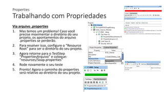 Properties
Trabalhando com Propriedades
Via arquivo .properties
1. Mas temos um problema! Caso você
precise movimentar o diretório do seu
projeto, os apontamentos do arquivo
.properties se perderão.
2. Para resolver isso, configure o “Resource
Root” para ser o diretório do seu projeto.
3. Agora retorne para o TestStep
“PropertiesArquivo” e coloque:
“resources/Soap.properties”
4. Rode novamente o seu teste
5. Pronto! Agora o caminho do properties
será relativo ao diretório do seu projeto.
 