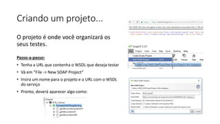 Criando um projeto...
O projeto é onde você organizará os
seus testes.
Passo-a-passo:
• Tenha a URL que contenha o WSDL que deseja testar
• Vá em “File -> New SOAP Project”
• Insira um nome para o projeto e a URL com o WSDL
do serviço
• Pronto, deverá aparecer algo como:
 
