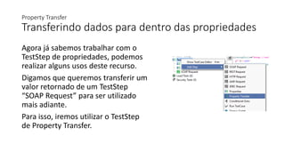 Property Transfer
Transferindo dados para dentro das propriedades
Agora já sabemos trabalhar com o
TestStep de propriedades, podemos
realizar alguns usos deste recurso.
Digamos que queremos transferir um
valor retornado de um TestStep
“SOAP Request” para ser utilizado
mais adiante.
Para isso, iremos utilizar o TestStep
de Property Transfer.
 