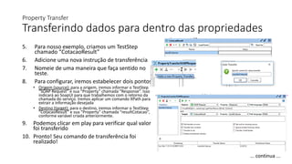 Property Transfer
Transferindo dados para dentro das propriedades
5. Para nosso exemplo, criamos um TestStep
chamado “CotacaoResult”
6. Adicione uma nova instrução de transferência
7. Nomeie de uma maneira que faça sentido no
teste.
8. Para configurar, iremos estabelecer dois pontos:
• Origem (source): para a origem, iremos informar o TestStep
“SOAP Request” e sua “Property” chamada “Response”. Isso
indicará ao SoapUI para que trabalhemos com o retorno da
chamada do serviço. Iremos aplicar um comando XPath para
extrair a informação desejada
• Destino (target): para o destino, iremos informar o TestStep
“CotacaoResult” e sua “Property” chamada “resultCotacao”,
conforme variável criada anteriormente.
9. Podemos clicar em play para verificar qual valor
foi transferido
10. Pronto! Seu comando de transferência foi
realizado!
... continua ...
 