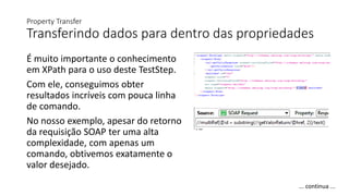 Property Transfer
Transferindo dados para dentro das propriedades
É muito importante o conhecimento
em XPath para o uso deste TestStep.
Com ele, conseguimos obter
resultados incríveis com pouca linha
de comando.
No nosso exemplo, apesar do retorno
da requisição SOAP ter uma alta
complexidade, com apenas um
comando, obtivemos exatamente o
valor desejado.
... continua ...
 