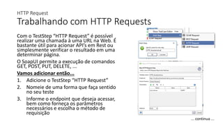 HTTP Request
Trabalhando com HTTP Requests
Com o TestStep “HTTP Request” é possível
realizar uma chamada à uma URL na Web. É
bastante útil para acionar API’s em Rest ou
simplesmente verificar o resultado em uma
determinar página.
O SoapUI permite a execução de comandos
GET, POST, PUT, DELETE, ...
Vamos adicionar então...
1. Adicione o TestStep “HTTP Request”
2. Nomeie de uma forma que faça sentido
no seu teste
3. Informe o endpoint que deseja acessar,
bem como forneça os parâmetros
necessários e escolha o método de
requisição
... continua ...
 