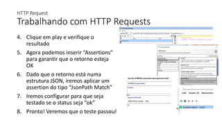HTTP Request
Trabalhando com HTTP Requests
4. Clique em play e verifique o
resultado
5. Agora podemos inserir “Assertions”
para garantir que o retorno esteja
OK
6. Dado que o retorno está numa
estrutura JSON, iremos aplicar um
assertion do tipo “JsonPath Match”
7. Iremos configurar para que seja
testado se o status seja “ok”
8. Pronto! Veremos que o teste passou!
 
