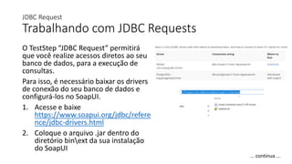 JDBC Request
Trabalhando com JDBC Requests
O TestStep “JDBC Request” permitirá
que você realize acessos diretos ao seu
banco de dados, para a execução de
consultas.
Para isso, é necessário baixar os drivers
de conexão do seu banco de dados e
configurá-los no SoapUI.
1. Acesse e baixe
https://www.soapui.org/jdbc/refere
nce/jdbc-drivers.html
2. Coloque o arquivo .jar dentro do
diretório binext da sua instalação
do SoapUI
... continua ...
 