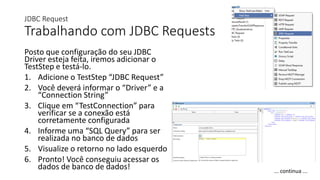 JDBC Request
Trabalhando com JDBC Requests
Posto que configuração do seu JDBC
Driver esteja feita, iremos adicionar o
TestStep e testá-lo.
1. Adicione o TestStep “JDBC Request”
2. Você deverá informar o “Driver” e a
“Connection String”
3. Clique em “TestConnection” para
verificar se a conexão está
corretamente configurada
4. Informe uma “SQL Query” para ser
realizada no banco de dados
5. Visualize o retorno no lado esquerdo
6. Pronto! Você conseguiu acessar os
dados de banco de dados! ... continua ...
 