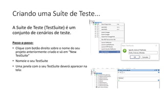 Criando uma Suíte de Teste...
A Suíte de Teste (TestSuite) é um
conjunto de cenários de teste.
Passo-a-passo:
• Clique com botão direito sobre o nome do seu
projeto anteriormente criado e vá em “New
TestSuite”
• Nomeie o seu TestSuite
• Uma janela com o seu TestSuite deverá aparecer na
tela:
 