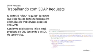 SOAP Request
Trabalhando com SOAP Requests
O TestStep “SOAP Request” permitirá
que você realize testes funcionais em
chamadas de webservices expostos
em SOAP.
Conforme explicado no início, você
precisará da URL contendo o WSDL
de seu serviço.
... continua ...
 