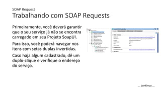 SOAP Request
Trabalhando com SOAP Requests
Primeiramente, você deverá garantir
que o seu serviço já não se encontra
carregado em seu Projeto SoapUI.
Para isso, você poderá navegar nos
itens com setas duplas invertidas.
Caso haja algum cadastrado, dê um
duplo-clique e verifique o endereço
do serviço.
... continua ...
 