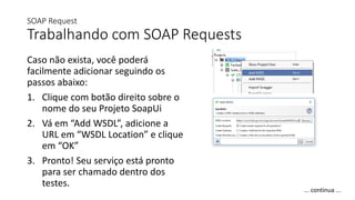 SOAP Request
Trabalhando com SOAP Requests
Caso não exista, você poderá
facilmente adicionar seguindo os
passos abaixo:
1. Clique com botão direito sobre o
nome do seu Projeto SoapUi
2. Vá em “Add WSDL”, adicione a
URL em “WSDL Location” e clique
em “OK”
3. Pronto! Seu serviço está pronto
para ser chamado dentro dos
testes.
... continua ...
 