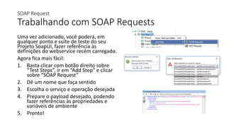 SOAP Request
Trabalhando com SOAP Requests
Uma vez adicionado, você poderá, em
qualquer ponto e suíte de teste do seu
Projeto SoapUI, fazer referência às
definições do webservice recém carregado.
Agora fica mais fácil:
1. Basta clicar com botão direito sobre
“Test Steps”, ir em “Add Step” e clicar
sobre “SOAP Request”
2. Dê um nome que faça sentido
3. Escolha o serviço e operação desejada
4. Prepare o payload desejado, podendo
fazer referências às propriedades e
variáveis de ambiente
5. Pronto!
 