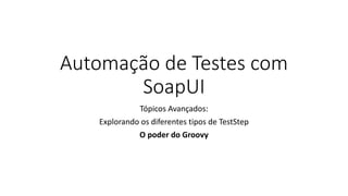 Automação de Testes com
SoapUI
Tópicos Avançados:
Explorando os diferentes tipos de TestStep
O poder do Groovy
 