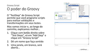 Groovy Script
O poder do Groovy
O “TestStep” de Groovy Script
permite que você programe scripts
para realizar validações e
transformações em seus testes.
Mas vamos iniciar e, ao longo do
caminho, explicamos melhor...
1. Clique com botão direito sobre
“Test Steps”, vá em “Add Step” e
clique em “Groovy Script”
2. Dê um nome que faça sentido
3. Uma janela, em branco, será
aberta...
... continua ...
 