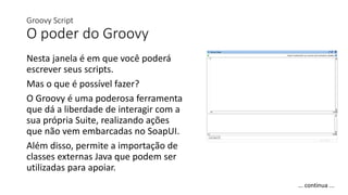 Groovy Script
O poder do Groovy
Nesta janela é em que você poderá
escrever seus scripts.
Mas o que é possível fazer?
O Groovy é uma poderosa ferramenta
que dá a liberdade de interagir com a
sua própria Suite, realizando ações
que não vem embarcadas no SoapUI.
Além disso, permite a importação de
classes externas Java que podem ser
utilizadas para apoiar.
... continua ...
 
