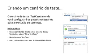 Criando um cenário de teste...
O cenário de teste (TestCase) é onde
você configurará os passos necessários
para a execução do seu teste.
Passo-a-passo:
• Clique com botão direito sobre o nome do seu
TestSuite e vá em “New TestCase”
• Nomeie o seu TestCase
• Uma janela com o seu TestCase deverá ser aberta:
 