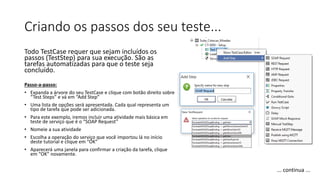 Criando os passos dos seu teste...
Todo TestCase requer que sejam incluídos os
passos (TestStep) para sua execução. São as
tarefas automatizadas para que o teste seja
concluído.
Passo-a-passo:
• Expanda a árvore do seu TestCase e clique com botão direito sobre
“Test Steps” e vá em “Add Step”
• Uma lista de opções será apresentada. Cada qual representa um
tipo de tarefa que pode ser adicionada.
• Para este exemplo, iremos incluir uma atividade mais básica em
teste de serviço que é o “SOAP Request”
• Nomeie a sua atividade
• Escolha a operação do serviço que você importou lá no início
deste tutorial e clique em “OK”
• Aparecerá uma janela para confirmar a criação da tarefa, clique
em “OK” novamente.
... continua ...
 