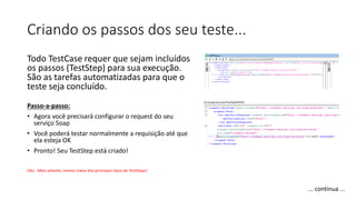 Criando os passos dos seu teste...
Todo TestCase requer que sejam incluídos
os passos (TestStep) para sua execução.
São as tarefas automatizadas para que o
teste seja concluído.
Passo-a-passo:
• Agora você precisará configurar o request do seu
serviço Soap
• Você poderá testar normalmente a requisição até que
ela esteja OK
• Pronto! Seu TestStep está criado!
Obs.: Mais adiante, iremos tratar dos principais tipos de TestSteps!
... continua ...
 