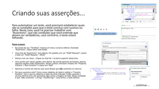 Criando suas asserções...
Para automatizar um teste, você precisará estabelecer quais
são as condições para que o teste conclua com sucesso ou
falha. Neste caso, você irá precisar trabalhar com
“Assertions”, que são condições que você entende que
devem ser verdadeiras, caso contrário, o teste estará
falhando.
Passo-a-passo:
• Na janela do seu “TestStep”, haverá um menu na barra inferior chamado
“Assertions”, clique sobre este botão
• Uma lista de “Assertions” será aberta. Por padrão, em um “SOAP Request”, estará
criada um “SOAP Request – VALID”
• Vamos criar um novo... Clique no sinal de + na barra superior desta lista
• Uma janela com várias opções será aberta. Na versão gratuita do SoapUI, apenas
algumas opções estão disponíveis. Vamos utilizar uma bem simples em “Property
Content -> Not Contains” e clique em “Add”
• Adicione a trecho do retorno que você deseja que não contenha no retorno.
• Por que usaremos este? Como nosso objetivo do teste é validar o “Cenário
Positivo”, isto é, que eu obtenha o valor da série indicada. Então, quando o
serviço retorna erro, ele apresenta algo como a imagem ao lado. Nossa condição
é que “Não contenha” a string “<faultstring>”. Caso tenha, o teste falhará.
... continua ...
 