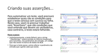 Criando suas asserções...
Para automatizar um teste, você precisará
estabelecer quais são as condições para
que o teste conclua com sucesso ou falha.
Neste caso, você irá precisar trabalhar
com “Assertions”, que são condições que
você entende que devem ser verdadeiras,
caso contrário, o teste estará falhando.
Passo-a-passo:
• Instantaneamente, o teste falhará, pois a string
“<faultstring>” estará contida no retorno (response),
pois incluímos, nos parâmetros de entrada, um código
que não existe no banco de dados do BCB.
• Para que o teste passe, vamos alterar o parâmetro de
entrada que a gente sabe que existe.
 