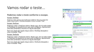 Vamos rodar o teste...
Podemos rodar o teste conforme o escopo.
Escopo: TestStep
Podemos rodar apenas uma tarefa para validá-la. Para isso, basta dar
duplo-clique sobre o TestStep desejado e clicar no botão “Play”.
Escopo: TestCase
Podemos rodar o TestCase inteiro. Neste caso, ele irá rodar todos
os TestSteps na sequência em que você configurou. Apresentará
uma tela contendo o resumo e o log da execução.
Para isso, basta dar duplo-clique sobre o TestStep desejado e
clicar no botão “Play”.
Escopo: TestSuite
Podemos rodar o TestSuite inteiro. Neste caso, ele irá rodar todos
os TestCase na sequência em que você configurou. Apresentará
uma tela contendo o resumo e o log da execução.
Para isso, basta dar duplo-clique sobre o TestSuite desejado e
clicar no botão “Play”.
 