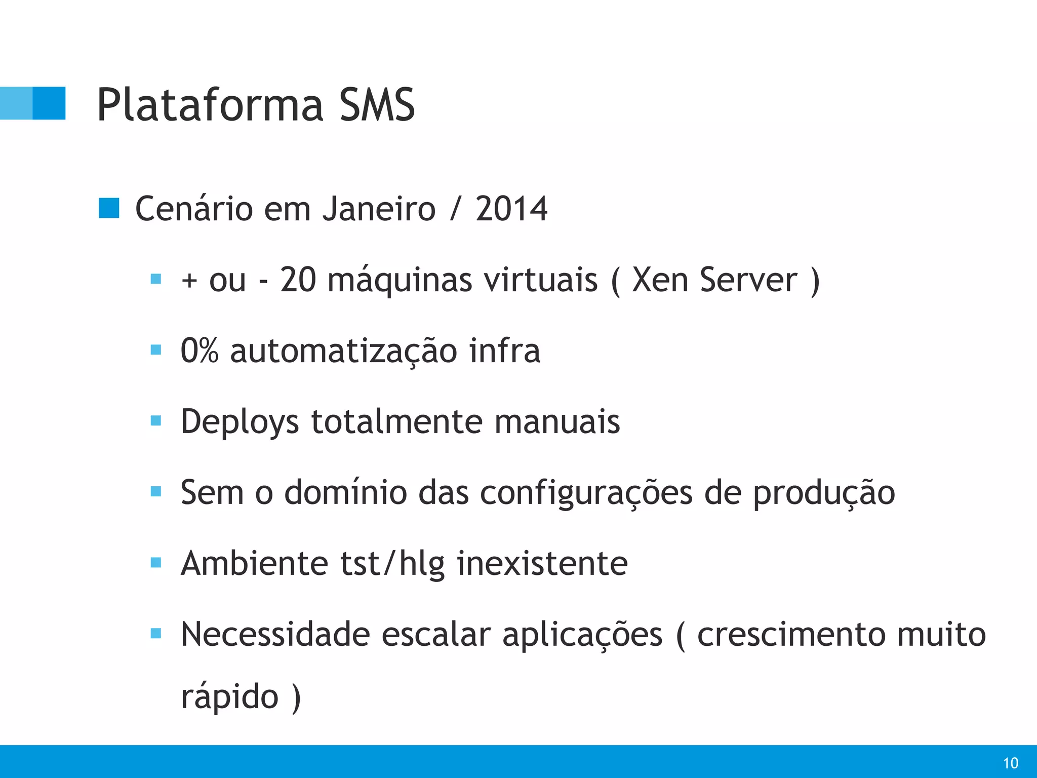 10 
Plataforma SMS 
 Cenário em Janeiro / 2014 
 + ou - 20 máquinas virtuais ( Xen Server ) 
 0% automatização infra 
 Deploys totalmente manuais 
 Sem o domínio das configurações de produção 
 Ambiente tst/hlg inexistente 
 Necessidade escalar aplicações ( crescimento muito 
rápido ) 
 