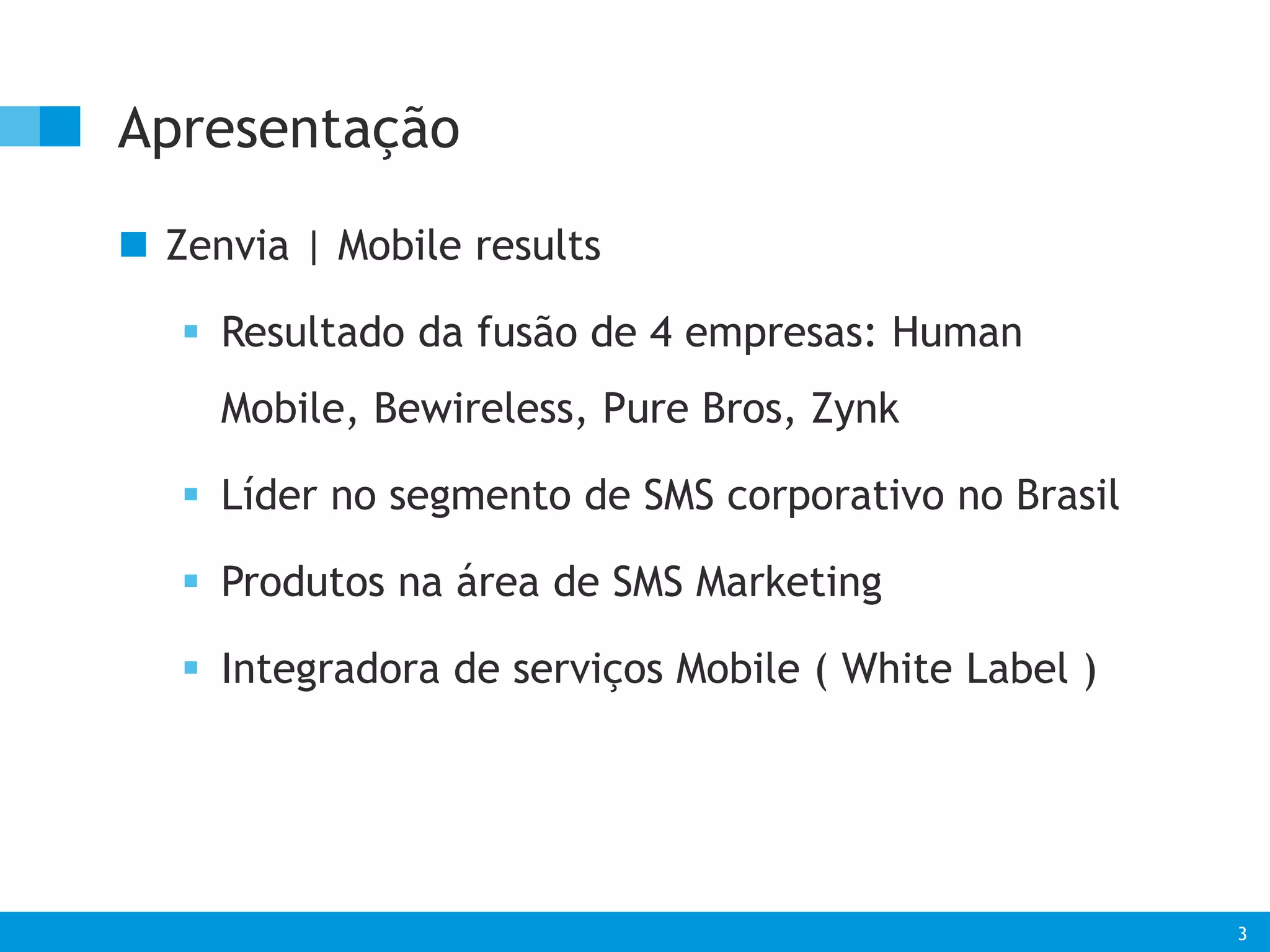 3 
Apresentação 
 Zenvia | Mobile results 
 Resultado da fusão de 4 empresas: Human 
Mobile, Bewireless, Pure Bros, Zynk 
 Líder no segmento de SMS corporativo no Brasil 
 Produtos na área de SMS Marketing 
 Integradora de serviços Mobile ( White Label ) 
 