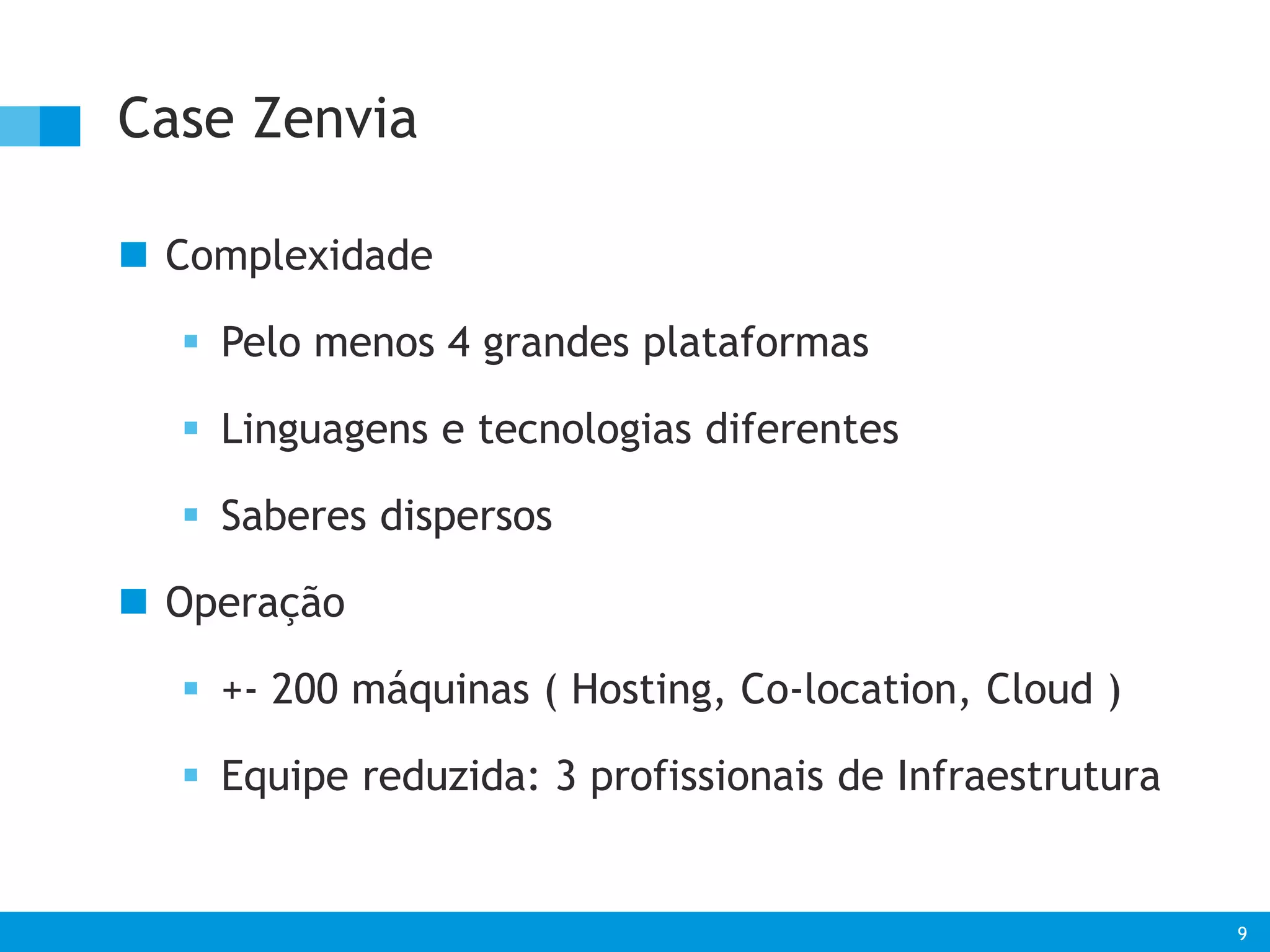 9 
Case Zenvia 
 Complexidade 
 Pelo menos 4 grandes plataformas 
 Linguagens e tecnologias diferentes 
 Saberes dispersos 
 Operação 
 +- 200 máquinas ( Hosting, Co-location, Cloud ) 
 Equipe reduzida: 3 profissionais de Infraestrutura 
 