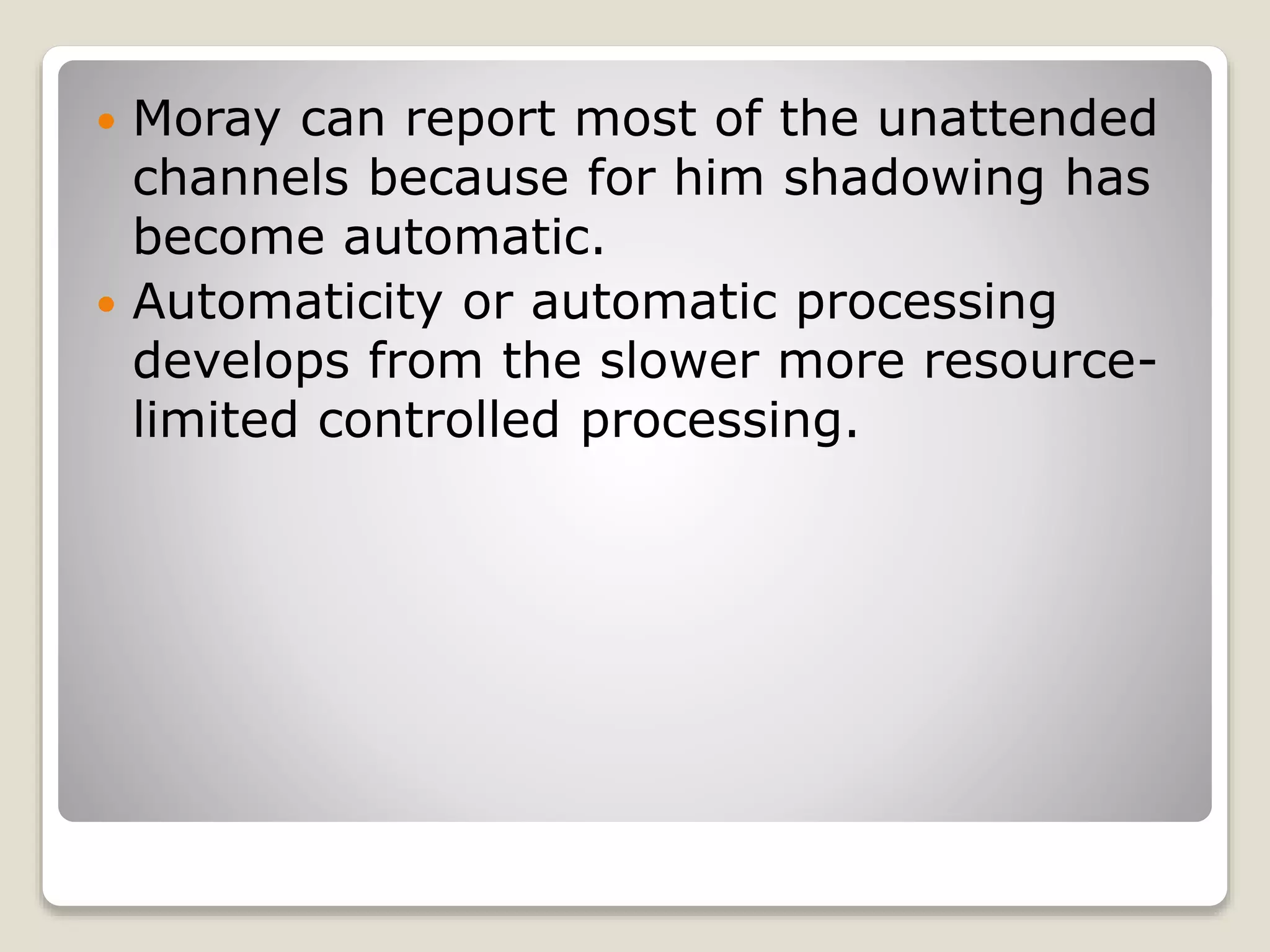  Moray can report most of the unattended
channels because for him shadowing has
become automatic.
 Automaticity or automatic processing
develops from the slower more resource-
limited controlled processing.
 