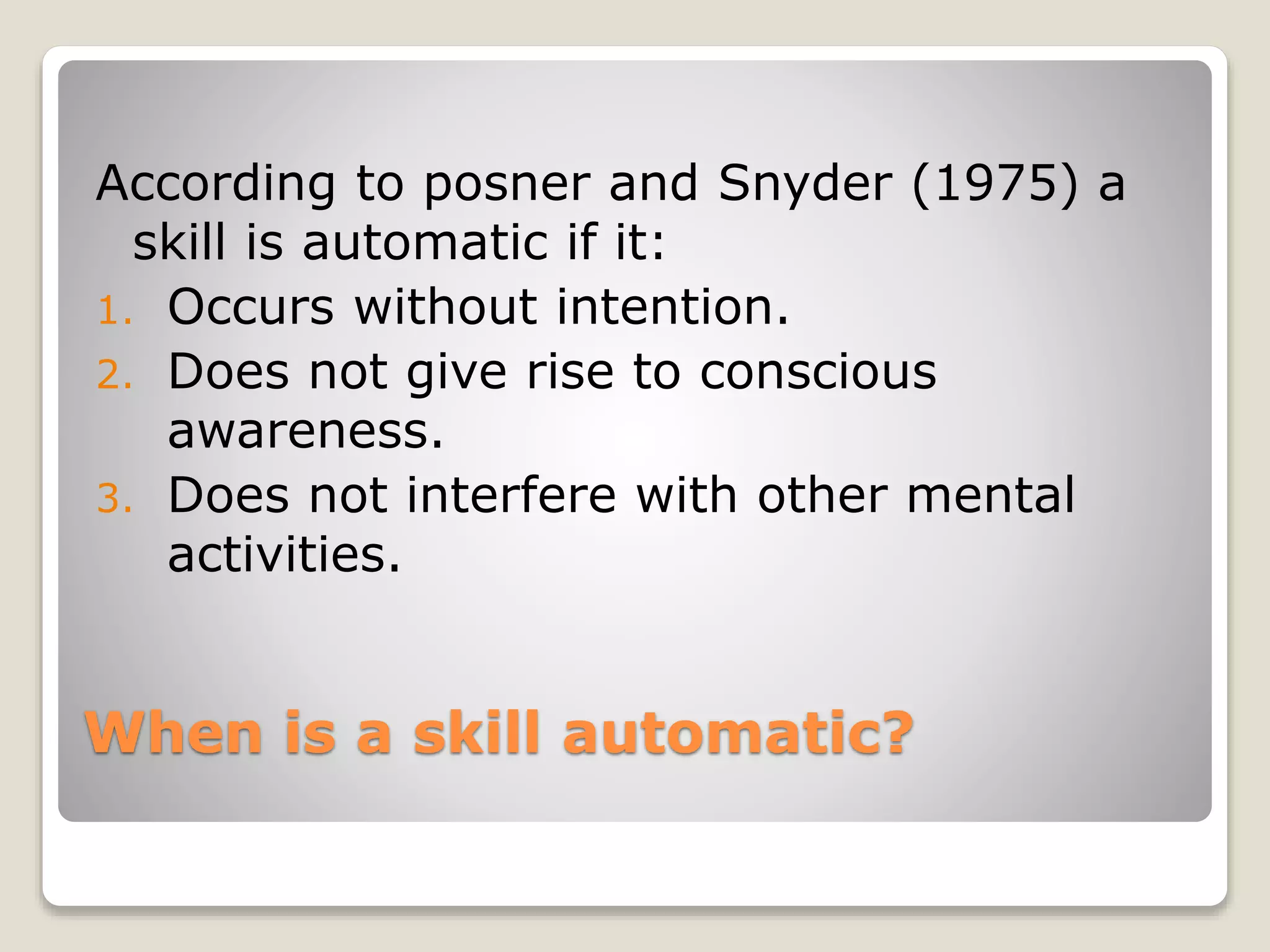When is a skill automatic?
According to posner and Snyder (1975) a
skill is automatic if it:
1. Occurs without intention.
2. Does not give rise to conscious
awareness.
3. Does not interfere with other mental
activities.
 