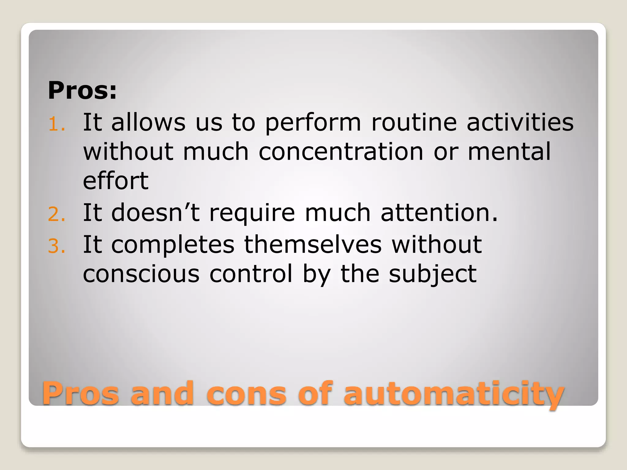 Pros and cons of automaticity
Pros:
1. It allows us to perform routine activities
without much concentration or mental
effort
2. It doesn’t require much attention.
3. It completes themselves without
conscious control by the subject
 