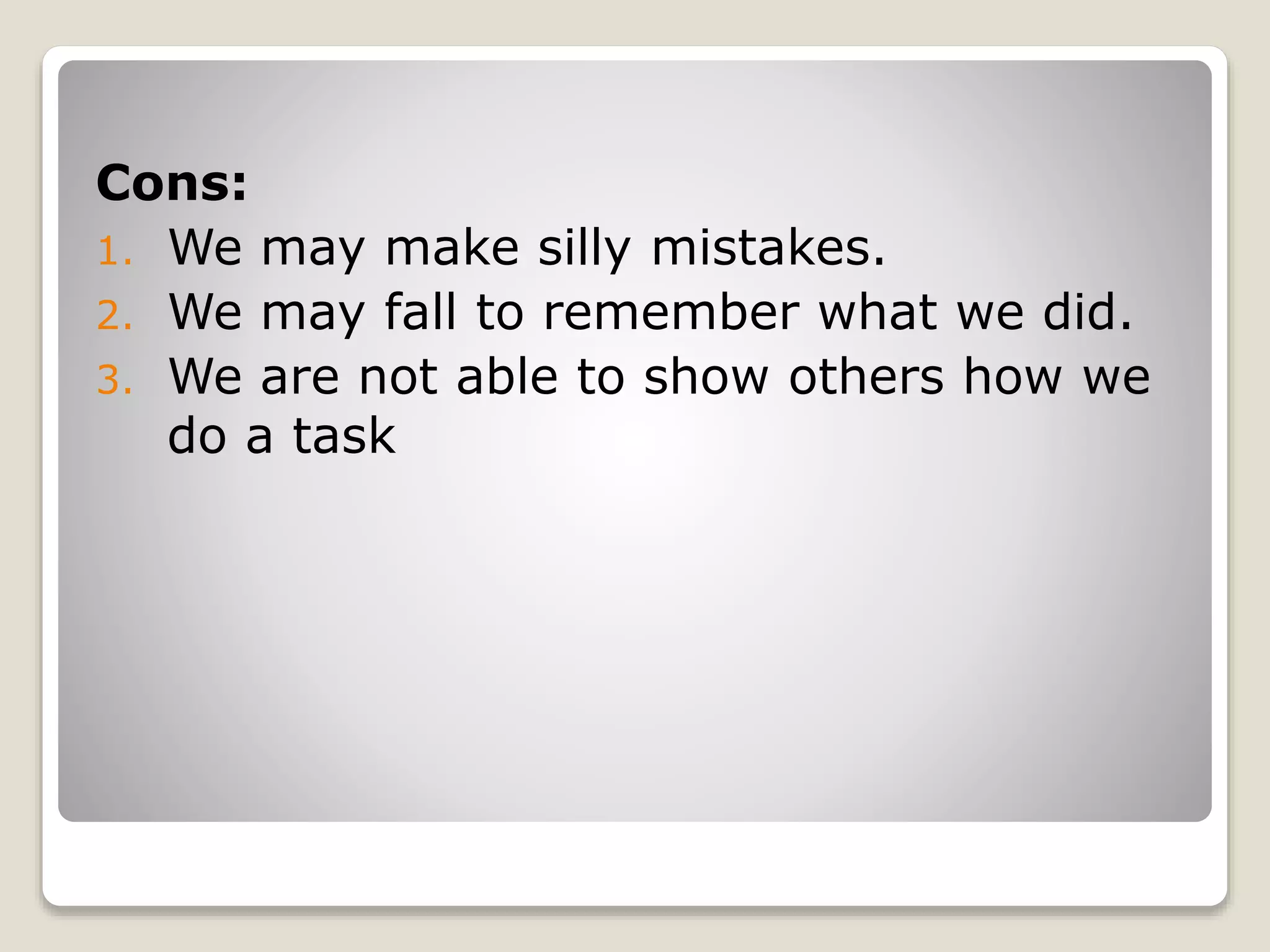 Cons:
1. We may make silly mistakes.
2. We may fall to remember what we did.
3. We are not able to show others how we
do a task
 