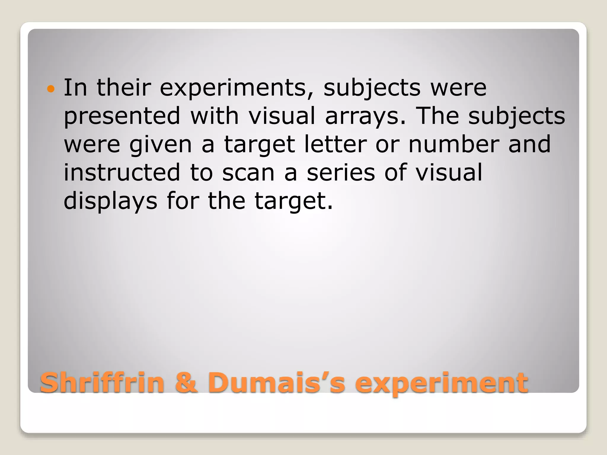 Shriffrin & Dumais’s experiment
 In their experiments, subjects were
presented with visual arrays. The subjects
were given a target letter or number and
instructed to scan a series of visual
displays for the target.
 