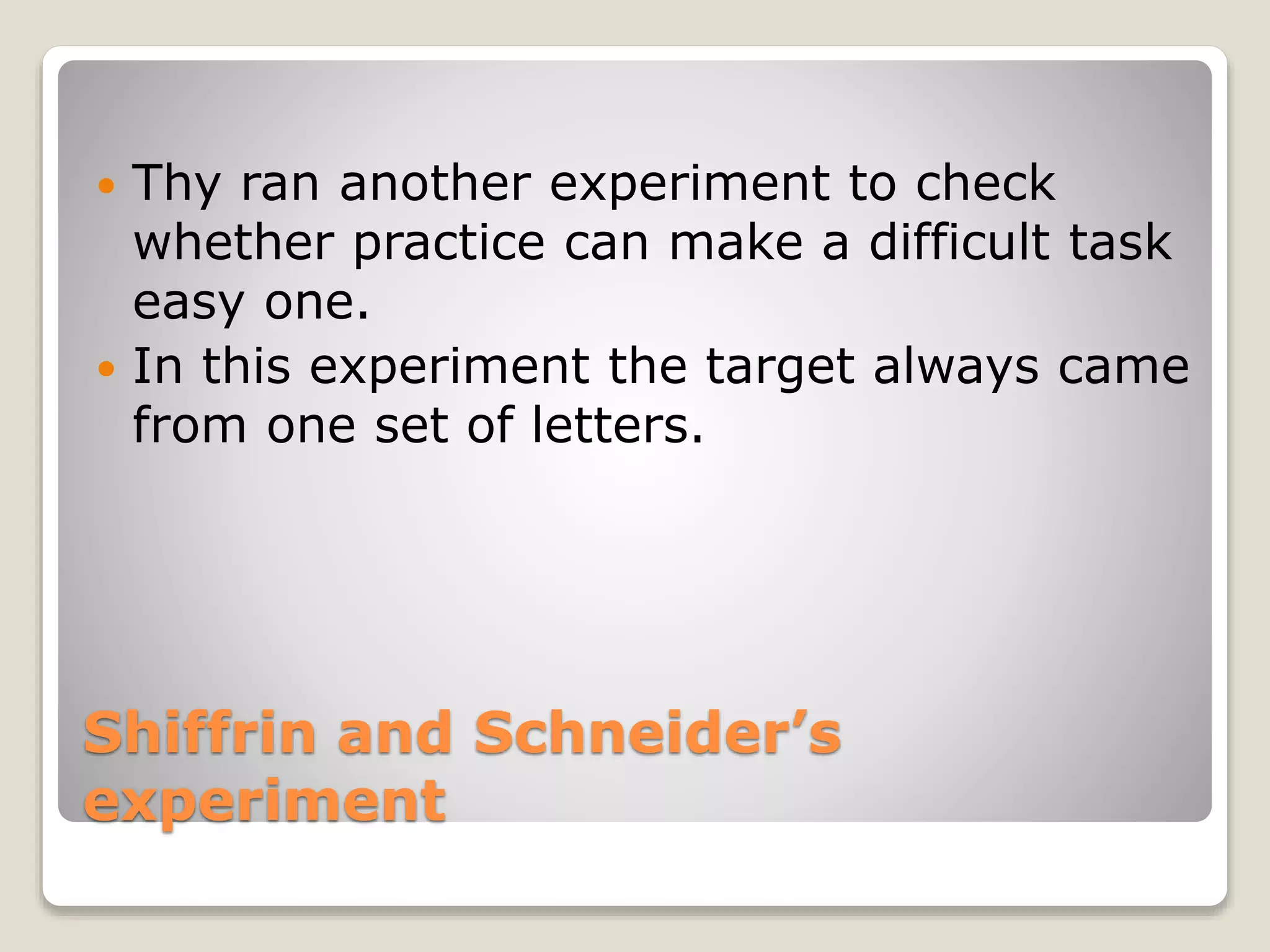 Shiffrin and Schneider’s
experiment
 Thy ran another experiment to check
whether practice can make a difficult task
easy one.
 In this experiment the target always came
from one set of letters.
 
