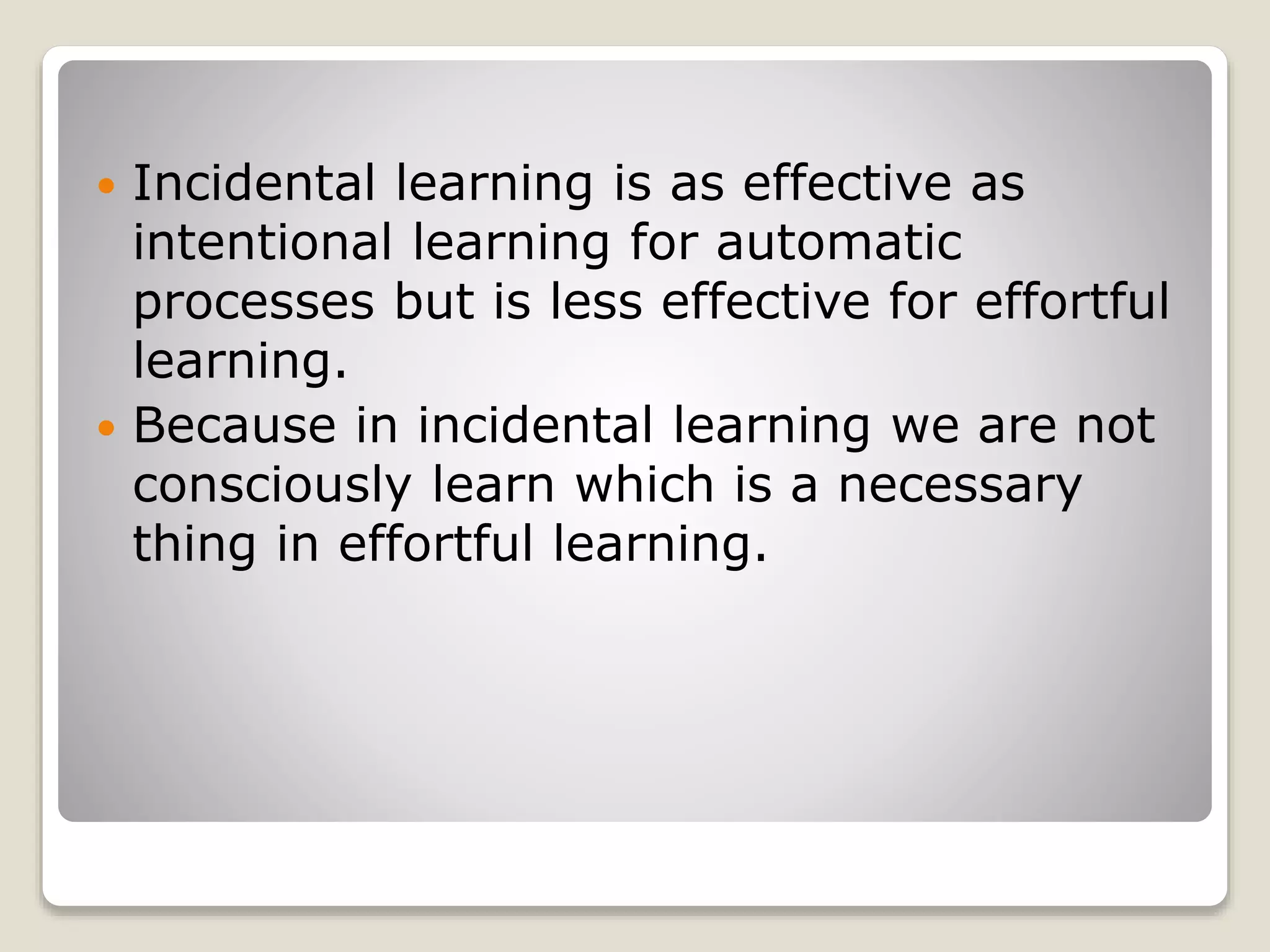  Incidental learning is as effective as
intentional learning for automatic
processes but is less effective for effortful
learning.
 Because in incidental learning we are not
consciously learn which is a necessary
thing in effortful learning.
 