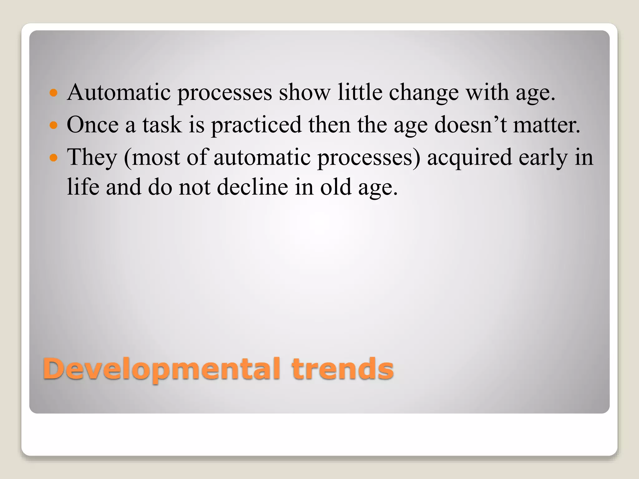 Developmental trends
 Automatic processes show little change with age.
 Once a task is practiced then the age doesn’t matter.
 They (most of automatic processes) acquired early in
life and do not decline in old age.
 