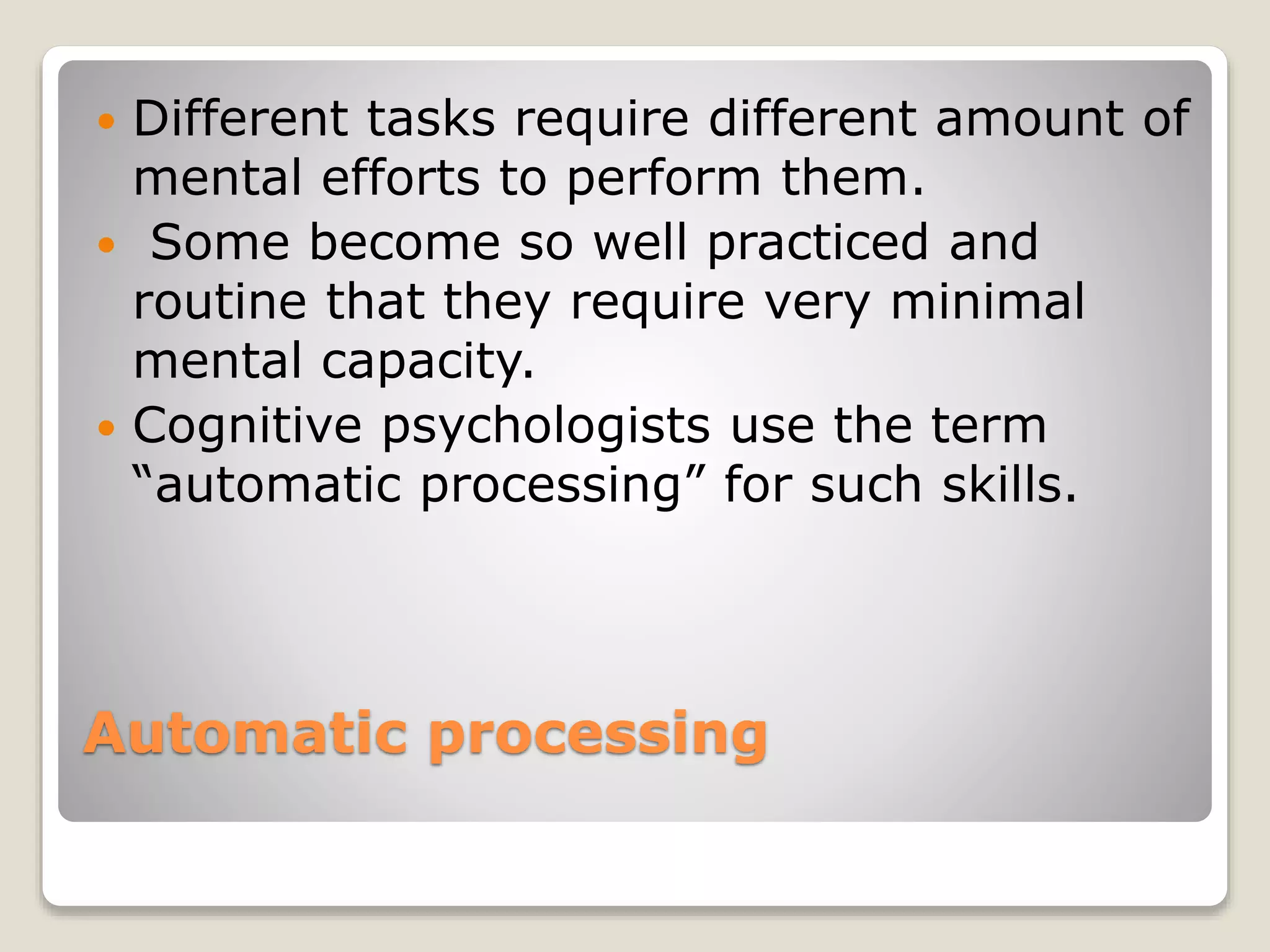 Automatic processing
 Different tasks require different amount of
mental efforts to perform them.
 Some become so well practiced and
routine that they require very minimal
mental capacity.
 Cognitive psychologists use the term
“automatic processing” for such skills.
 