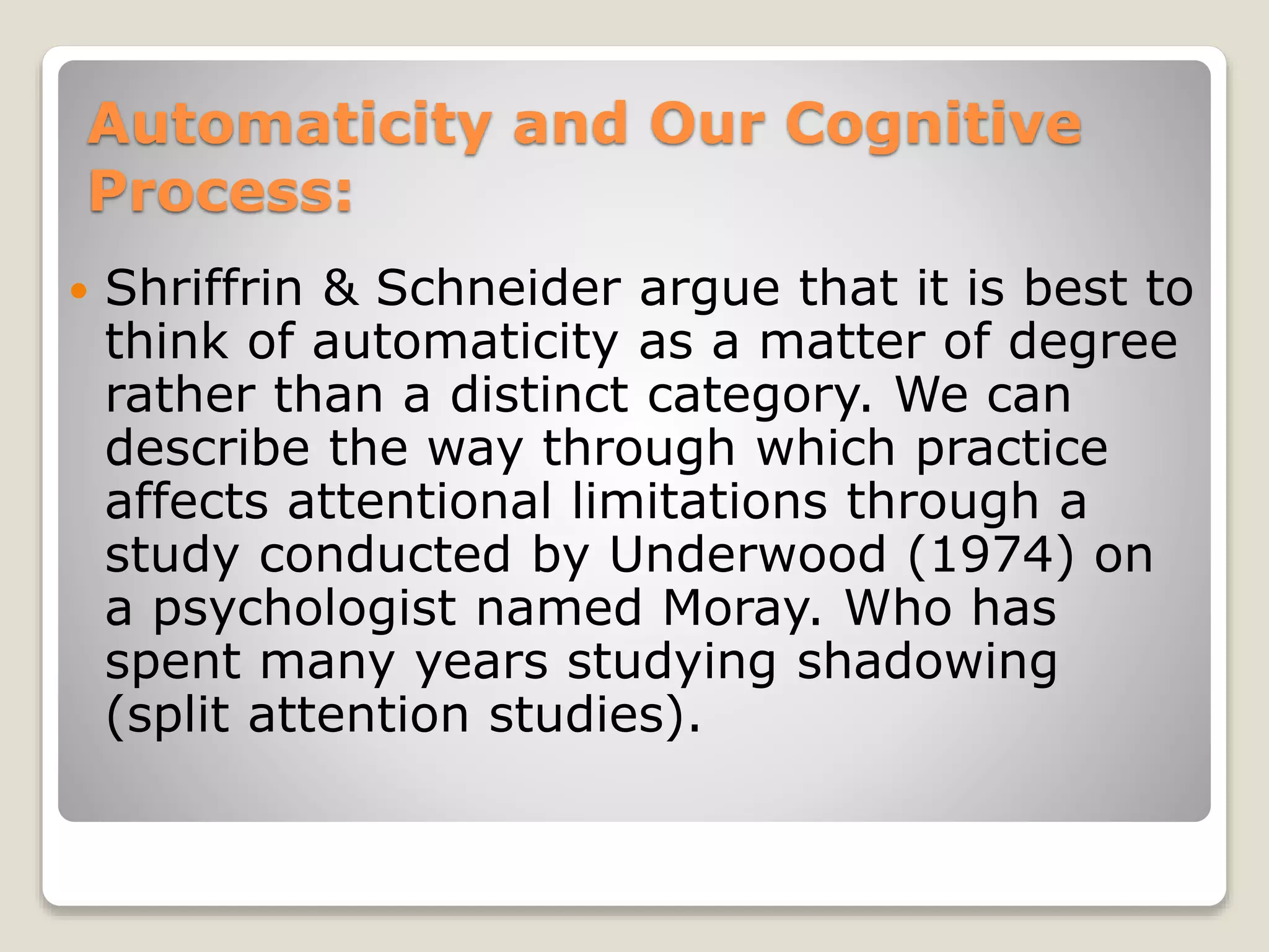 Automaticity and Our Cognitive
Process:
 Shriffrin & Schneider argue that it is best to
think of automaticity as a matter of degree
rather than a distinct category. We can
describe the way through which practice
affects attentional limitations through a
study conducted by Underwood (1974) on
a psychologist named Moray. Who has
spent many years studying shadowing
(split attention studies).
 
