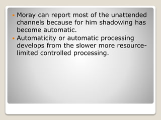  Moray can report most of the unattended
channels because for him shadowing has
become automatic.
 Automaticity or automatic processing
develops from the slower more resource-
limited controlled processing.
 