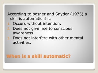 When is a skill automatic?
According to posner and Snyder (1975) a
skill is automatic if it:
1. Occurs without intention.
2. Does not give rise to conscious
awareness.
3. Does not interfere with other mental
activities.
 