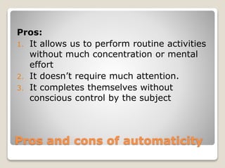 Pros and cons of automaticity
Pros:
1. It allows us to perform routine activities
without much concentration or mental
effort
2. It doesn’t require much attention.
3. It completes themselves without
conscious control by the subject
 