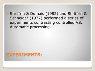 EXPERIMENTS:
 Shriffrin & Dumais (1982) and Shriffrin &
Schneider (1977) performed a series of
experiments contrasting controlled VS.
Automatic processing.
 