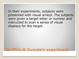Shriffrin & Dumais’s experiment
 In their experiments, subjects were
presented with visual arrays. The subjects
were given a target letter or number and
instructed to scan a series of visual
displays for the target.
 
