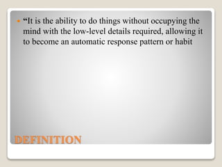 DEFINITION
 “It is the ability to do things without occupying the
mind with the low-level details required, allowing it
to become an automatic response pattern or habit
 