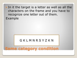 Same category condition
 In it the target is a letter as well as all the
characters on the frame and you have to
recognize one letter out of them.
Example
G K L M N R S Y Z K N
 